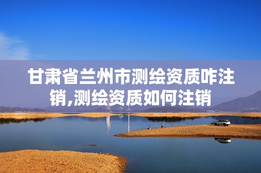 甘肃省兰州市测绘资质咋注销,测绘资质如何注销