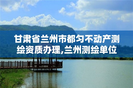 甘肃省兰州市都匀不动产测绘资质办理,兰州测绘单位。