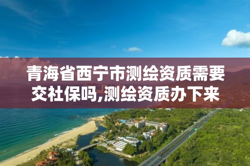 青海省西宁市测绘资质需要交社保吗,测绘资质办下来多少钱