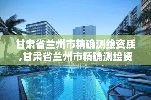 甘肃省兰州市精确测绘资质,甘肃省兰州市精确测绘资质企业名单