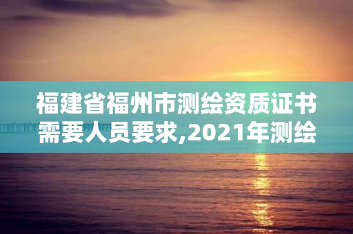 福建省福州市测绘资质证书需要人员要求,2021年测绘资质人员要求