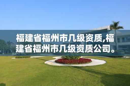 福建省福州市几级资质,福建省福州市几级资质公司。