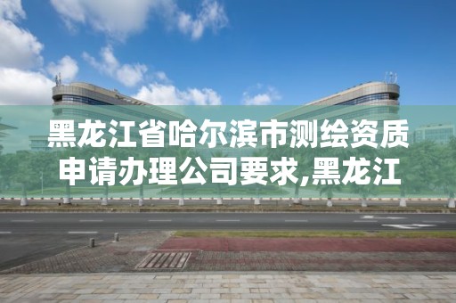 黑龙江省哈尔滨市测绘资质申请办理公司要求,黑龙江省哈尔滨市测绘局