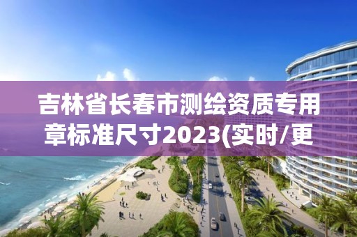 吉林省长春市测绘资质专用章标准尺寸2023(实时/更新中)