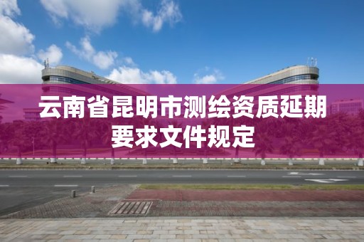 云南省昆明市测绘资质延期要求文件规定