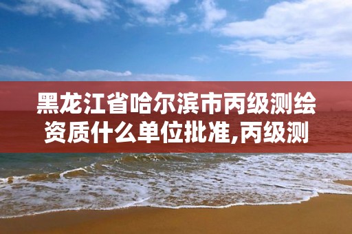 黑龙江省哈尔滨市丙级测绘资质什么单位批准,丙级测绘资质要求。