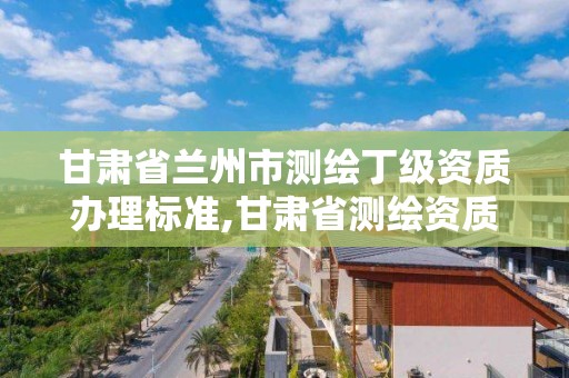 甘肃省兰州市测绘丁级资质办理标准,甘肃省测绘资质管理平台