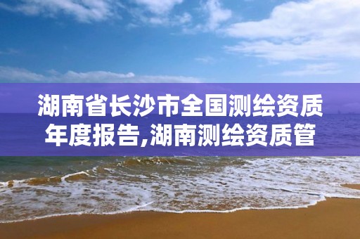 湖南省长沙市全国测绘资质年度报告,湖南测绘资质管理