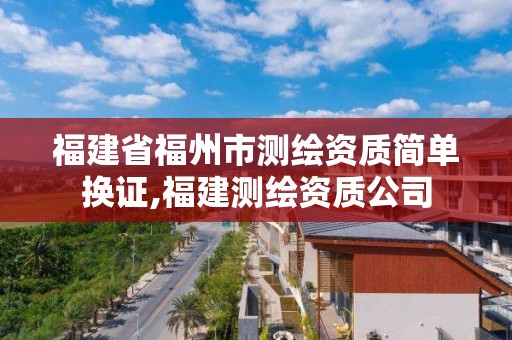 福建省福州市测绘资质简单换证,福建测绘资质公司