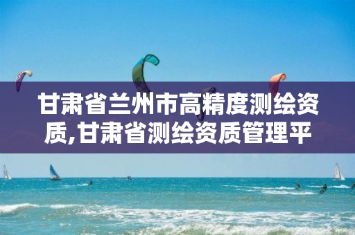 甘肃省兰州市高精度测绘资质,甘肃省测绘资质管理平台