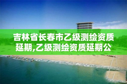 吉林省长春市乙级测绘资质延期,乙级测绘资质延期公告