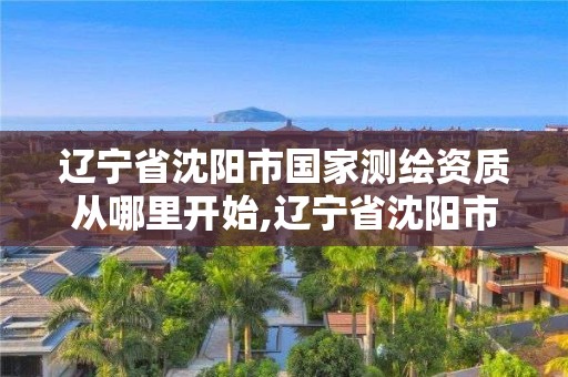 辽宁省沈阳市国家测绘资质从哪里开始,辽宁省沈阳市国家测绘资质从哪里开始审核。