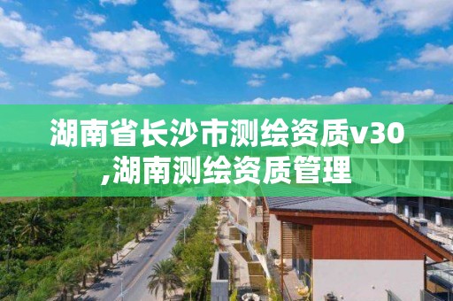 湖南省长沙市测绘资质v30,湖南测绘资质管理