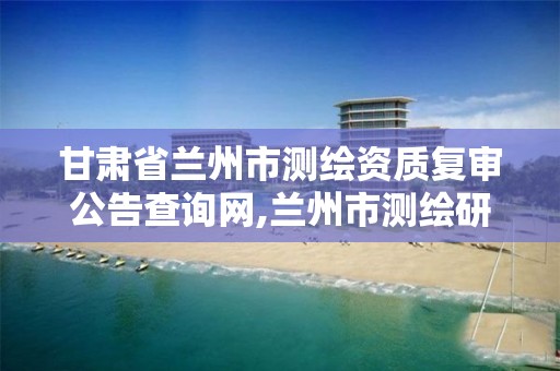 甘肃省兰州市测绘资质复审公告查询网,兰州市测绘研究院改企了吗