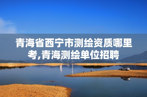 青海省西宁市测绘资质哪里考,青海测绘单位招聘