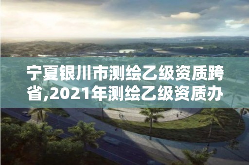 宁夏银川市测绘乙级资质跨省,2021年测绘乙级资质办公申报条件