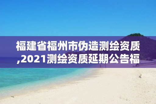 福建省福州市伪造测绘资质,2021测绘资质延期公告福建省。