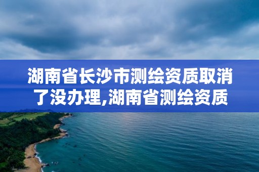 湖南省长沙市测绘资质取消了没办理,湖南省测绘资质查询