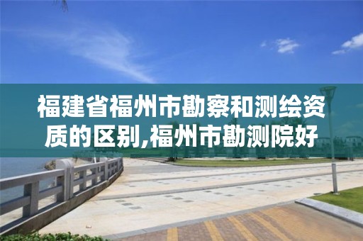 福建省福州市勘察和测绘资质的区别,福州市勘测院好进吗。