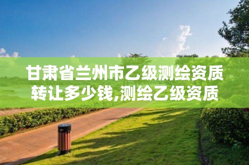 甘肃省兰州市乙级测绘资质转让多少钱,测绘乙级资质注册资本金是多少?。