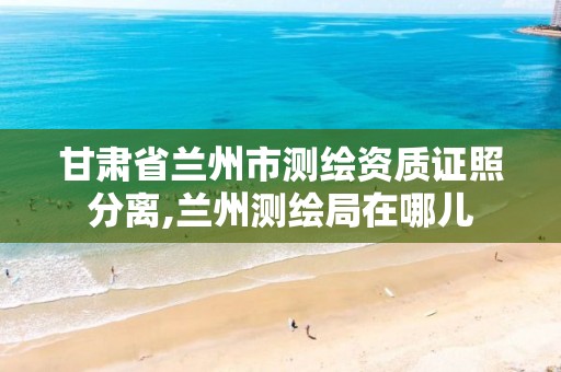 甘肃省兰州市测绘资质证照分离,兰州测绘局在哪儿