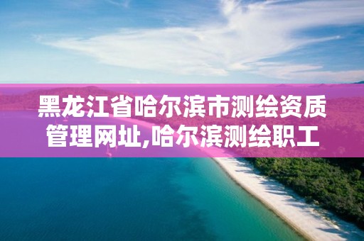 黑龙江省哈尔滨市测绘资质管理网址,哈尔滨测绘职工中等专业学校