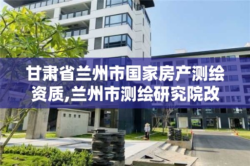 甘肃省兰州市国家房产测绘资质,兰州市测绘研究院改企了吗