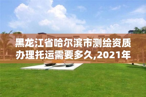 黑龙江省哈尔滨市测绘资质办理托运需要多久,2021年测绘资质办理