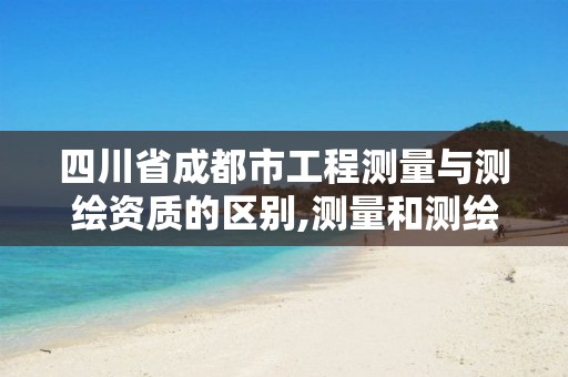 四川省成都市工程测量与测绘资质的区别,测量和测绘资质区别。