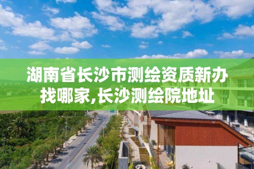 湖南省长沙市测绘资质新办找哪家,长沙测绘院地址