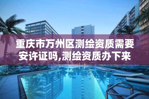 重庆市万州区测绘资质需要安许证吗,测绘资质办下来多少钱。