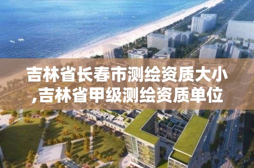 吉林省长春市测绘资质大小,吉林省甲级测绘资质单位