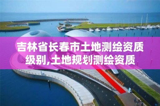 吉林省长春市土地测绘资质级别,土地规划测绘资质