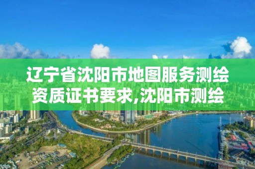 辽宁省沈阳市地图服务测绘资质证书要求,沈阳市测绘管理办公室。