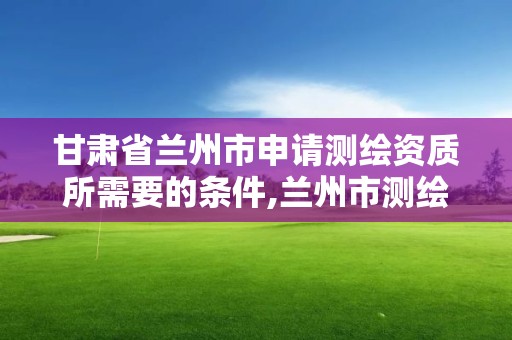 甘肃省兰州市申请测绘资质所需要的条件,兰州市测绘公司有哪些。