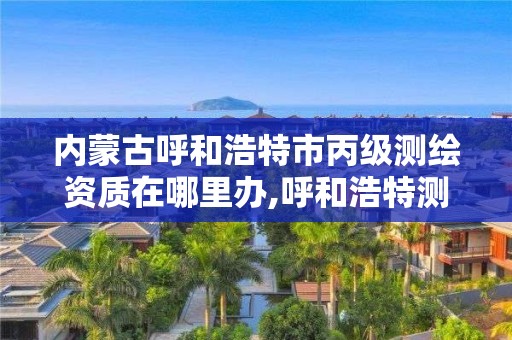 内蒙古呼和浩特市丙级测绘资质在哪里办,呼和浩特测绘局属于什么单位管理