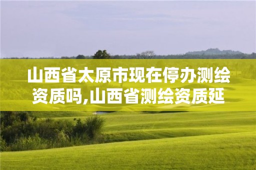 山西省太原市现在停办测绘资质吗,山西省测绘资质延期公告