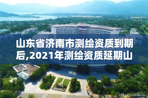 山东省济南市测绘资质到期后,2021年测绘资质延期山东