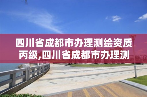 四川省成都市办理测绘资质丙级,四川省成都市办理测绘资质丙级公司名单