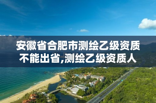 安徽省合肥市测绘乙级资质不能出省,测绘乙级资质人员要求