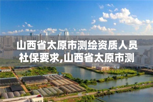 山西省太原市测绘资质人员社保要求,山西省太原市测绘资质人员社保要求是多少