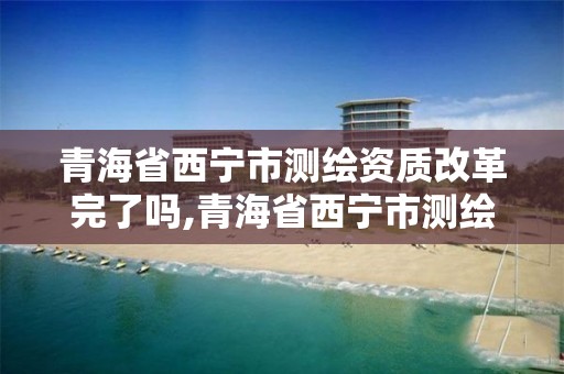 青海省西宁市测绘资质改革完了吗,青海省西宁市测绘资质改革完了吗最新消息