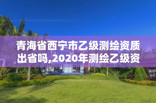 青海省西宁市乙级测绘资质出省吗,2020年测绘乙级资质申报条件