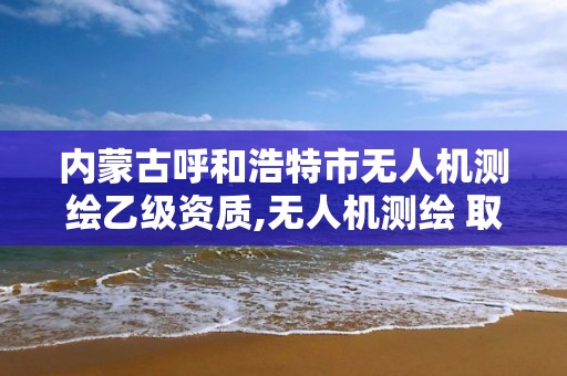 内蒙古呼和浩特市无人机测绘乙级资质,无人机测绘 取得职业资格证条件。