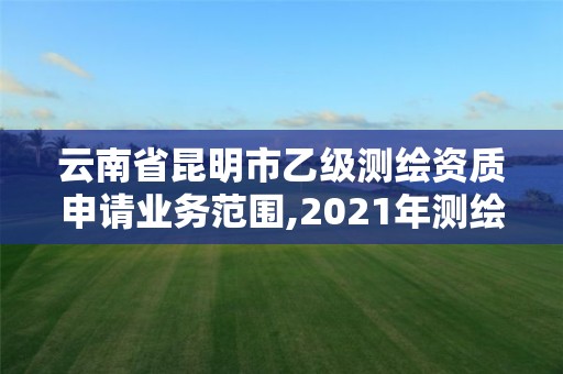 云南省昆明市乙级测绘资质申请业务范围,2021年测绘乙级资质申报条件。