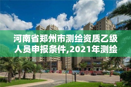 河南省郑州市测绘资质乙级人员申报条件,2021年测绘资质乙级人员要求。