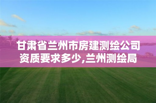 甘肃省兰州市房建测绘公司资质要求多少,兰州测绘局在哪儿。