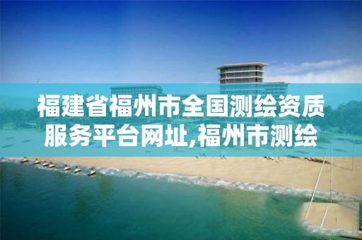 福建省福州市全国测绘资质服务平台网址,福州市测绘局。