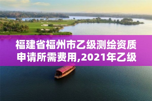 福建省福州市乙级测绘资质申请所需费用,2021年乙级测绘资质申报材料。