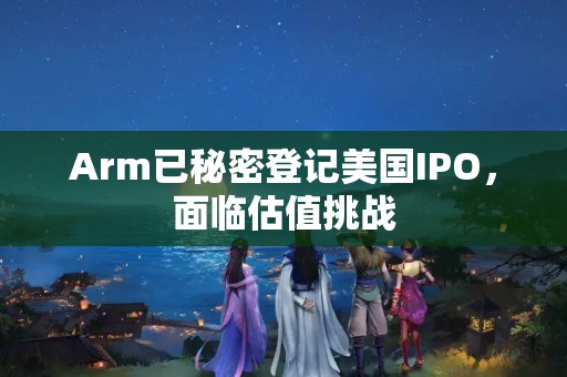 Arm已秘密登记美国IPO，面临估值挑战